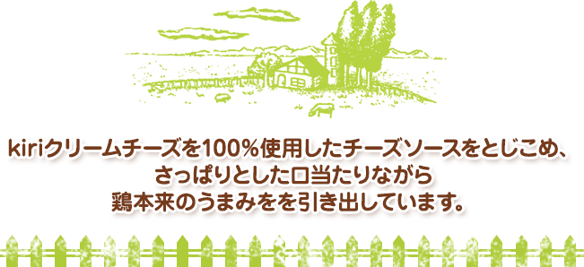 kiriクリームチーズを100％使用したチーズソースをとじこめ、さっぱりとした口当たりながら鶏本来のうまみを引き出しています。