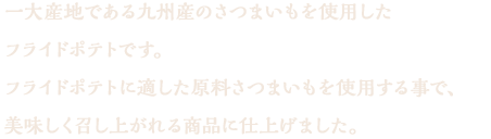 一大産地である九州産のさつまいもを使用したフライドポテトです。フライドポテトにするには水分や食感が非常に大切ですが、それに応じたさつまいもを使用する事で、美味しく召し上がれる商品に仕上げました。