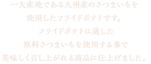 一大産地である九州産のさつまいもを使用したフライドポテトです。フライドポテトにするには水分や食感が非常に大切ですが、それに応じたさつまいもを使用する事で、美味しく召し上がれる商品に仕上げました。