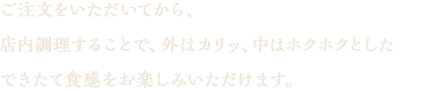 ご注文をいただいてから、二度目揚げを（リフライ）致します。リフライする事で、外はカリッ、中はホクホクとしたできたて食感をお楽しみいただけます。