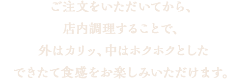 ご注文をいただいてから、二度目揚げを（リフライ）致します。リフライする事で、外はカリッ、中はホクホクとしたできたて食感をお楽しみいただけます。