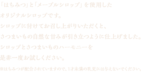 「はちみつ」そして「メープルシロップ」を使用したオリジナルシロップです。シロップに付けてお召し上がりいただくと、さつまいもの自然な甘みが引き立つように仕上げました。シロップに付けなくてももちろん美味しくお召し上がりいただけますが、シロップとさつまいものハーモニーを是非一度お試しください。