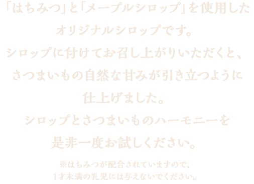 「はちみつ」そして「メープルシロップ」を使用したオリジナルシロップです。シロップに付けてお召し上がりいただくと、さつまいもの自然な甘みが引き立つように仕上げました。シロップに付けなくてももちろん美味しくお召し上がりいただけますが、シロップとさつまいものハーモニーを是非一度お試しください。