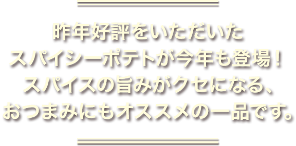 昨年好評をいただいたスパイシーポテトが今年も登場！スパイスの旨みがクセになる、おつまみにもオススメの一品です。