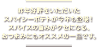 昨年好評をいただいたスパイシーポテトが今年も登場！スパイスの旨みがクセになる、おつまみにもオススメの一品です。