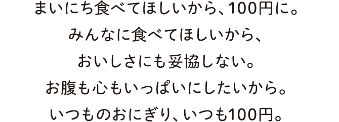 まいにち食べてほしいから、100円に。みんなに食べてほしいから、おいしさにも妥協しない。お腹も心もいっぱいにしたいから。いつものおにぎり、いつも100円。