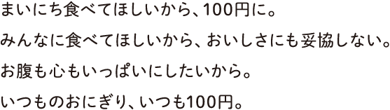 まいにち食べてほしいから、100円に。みんなに食べてほしいから、おいしさにも妥協しない。お腹も心もいっぱいにしたいから。いつものおにぎり、いつも100円。