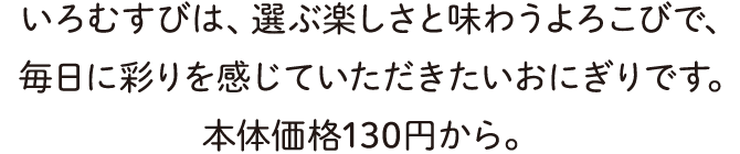 いろむすびは、選ぶ楽しさと味わうよろこびで、毎日に彩りを感じていただきたいおにぎりです。本体価格130円から、関東限定で2/8から発売予定。