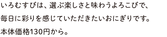 いろむすびは、選ぶ楽しさと味わうよろこびで、毎日に彩りを感じていただきたいおにぎりです。本体価格130円から。