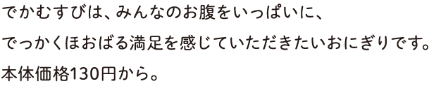 でかむすびは、みんなのお腹をいっぱいに、でっかくほおばる満足を感じていただきたいおにぎりです。本体価格130円から。