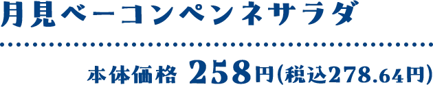 月見ベーコンペンネサラダ 本体価格 258円(税込278.64円)
