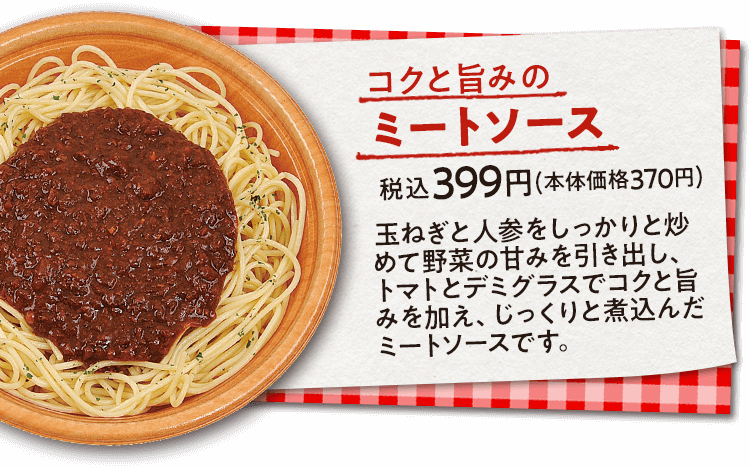 コクと旨みのミートソース　税込399円(本体価格370円)　玉ねぎと人参をしっかりと炒めて野菜の甘みを引き出し、トマトとデミグラスでコクと旨みを加え、じっくりと煮込んだミートソースです。