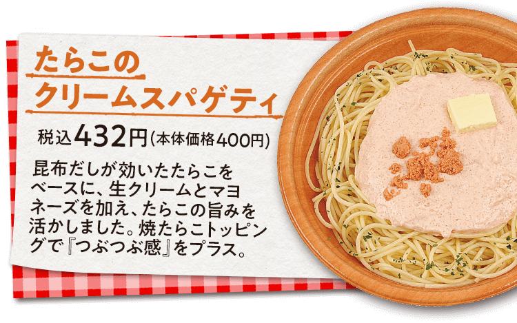 たらこのクリームスパゲティ　税込432円(本体価格400円)　昆布だしが効いたたらこをベースに、生クリームとマヨネーズを加え、たらこの旨みを活かしました。焼たらこトッピングで『つぶつぶ感』をプラス。