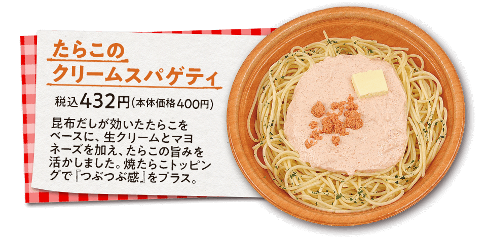 たらこのクリームスパゲティ　税込432円(本体価格400円)　昆布だしが効いたたらこをベースに、生クリームとマヨネーズを加え、たらこの旨みを活かしました。焼たらこトッピングで『つぶつぶ感』をプラス。