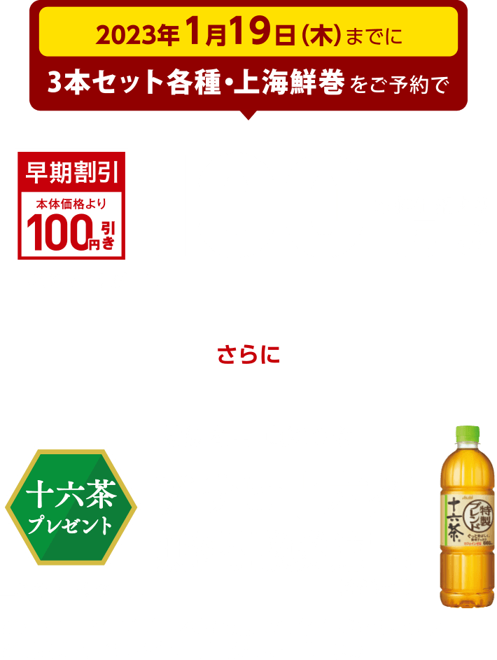 2023年1月19日(木）までに3本セット各種・上海鮮巻をご予約で、本体価格より100円引き このマークが目印 さらに対象商品1点につきアサヒ十六茶無料引換券進呈！(660ml) このマークが目印 ※パッケージ・デザイン等に変更の可能性がございます。