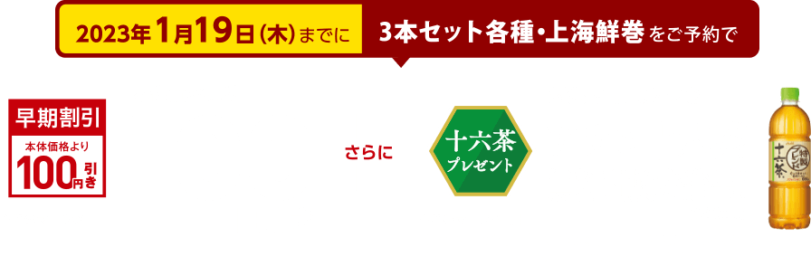 2023年1月19日(木）までに3本セット各種・上海鮮巻をご予約で、本体価格より100円引き このマークが目印 さらに対象商品1点につきアサヒ十六茶無料引換券進呈！(660ml) このマークが目印 ※パッケージ・デザイン等に変更の可能性がございます。