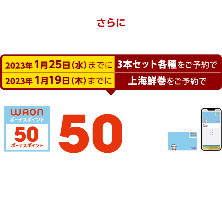 2023年1月25日(水）までに3本セット各種をご予約で 2023年1月19日(木）までに上海鮮巻をご予約で 電子マネーWAONでのお支払いで50ボーナスポイント進呈 このマークが目印 ※WAON POINTカード、イオンカード(提示、クレジット)、各種JMB WAONはボーナスポイント進呈の対象外です。※他のポイント倍付け企画との併用はできません。