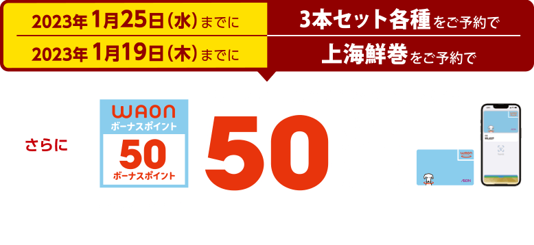 2023年1月25日(水）までに3本セット各種をご予約で 2023年1月19日(木）までに上海鮮巻をご予約で 電子マネーWAONでのお支払いで50ボーナスポイント進呈 このマークが目印 ※WAON POINTカード、イオンカード(提示、クレジット)、各種JMB WAONはボーナスポイント進呈の対象外です。※他のポイント倍付け企画との併用はできません。