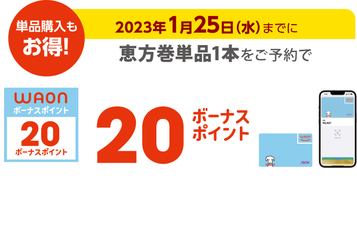 単品購入もお得！ 2023年1月25日(水)までに恵方巻単品1本をご予約で 電子マネーWAONでのお支払いで20ボーナスポイント進呈 このマークが目印 ※WAON POINTカード、イオンカード(提示、クレジット)、各種JMB WAONはボーナスポイント進呈の対象外です。※他のポイント倍付け企画との併用はできません。