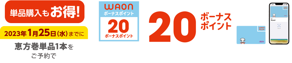 単品購入もお得！ 2023年1月25日(水)までに恵方巻単品1本をご予約で 電子マネーWAONでのお支払いで20ボーナスポイント進呈 このマークが目印 ※WAON POINTカード、イオンカード(提示、クレジット)、各種JMB WAONはボーナスポイント進呈の対象外です。※他のポイント倍付け企画との併用はできません。