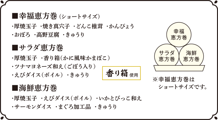 ■幸福恵方巻(ショートサイズ)・厚焼玉子・焼き真穴子・どんこ椎茸・かんぴょう・おぼろ・高野豆腐・きゅうり ■サラダ恵方巻・厚焼玉子・香り箱（かに風味かまぼこ）・ツナマヨネーズ和え（ごぼう入り）・えびダイス（ボイル）・きゅうり ■海鮮恵方巻・厚焼玉子・えびダイス（ボイル）・いかとびっこ和え・サーモンダイス・まぐろ加工品・きゅうり