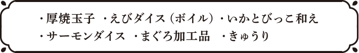 ・厚焼玉子・えびダイス（ボイル）・いかとびっこ和え・サーモンダイス・まぐろ加工品・きゅうり