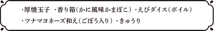 ・厚焼玉子・香り箱（かに風味かまぼこ）・えびダイス（ボイル）・ツナマヨネーズ和え（ごぼう入り）・きゅうり