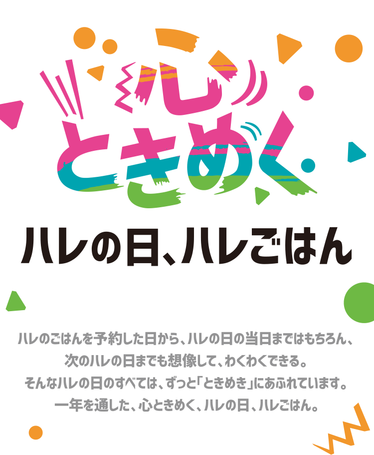 心ときめくハレの日、ハレごはん ハレのごはんを予約した日から、ハレの日の当日まではもちろん、次のハレの日までも想像して、わくわくできる。そんなハレの日のすべては、ずっと「ときめき」にあふれています。ハレの日ハレごはん。一年を通した、心ときめく、ミニストップからの贈り物です。