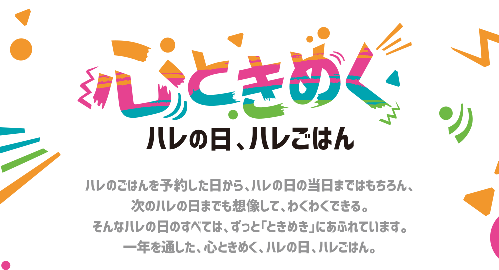 心ときめくハレの日、ハレごはん ハレのごはんを予約した日から、ハレの日の当日まではもちろん、次のハレの日までも想像して、わくわくできる。そんなハレの日のすべては、ずっと「ときめき」にあふれています。ハレの日ハレごはん。一年を通した、心ときめく、ミニストップからの贈り物です。