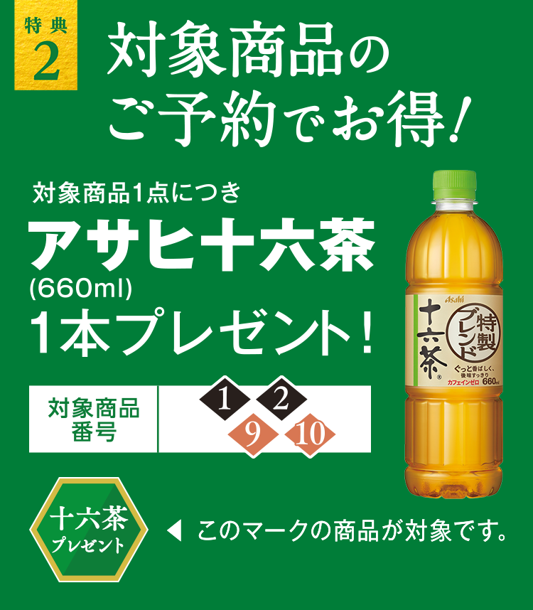 特典2 対象商品のご予約でお得！対象商品1商品につき、アサヒ十六茶660ml1本プレゼント！