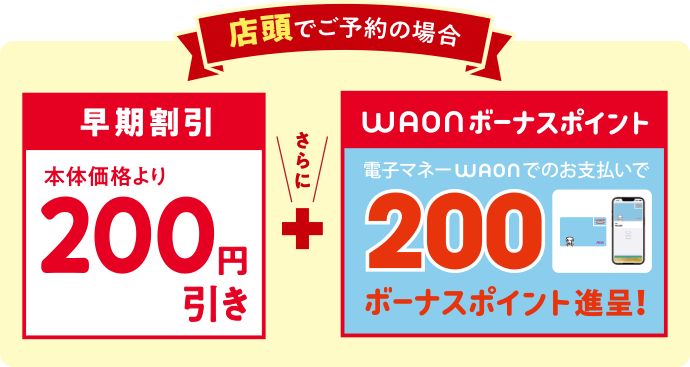 店頭でご予約の場合 早期割引 本体価格より200円引き+WAONボーナスポイント 電子マネーWAONカードのご利用で200ボーナスポイントプレゼント