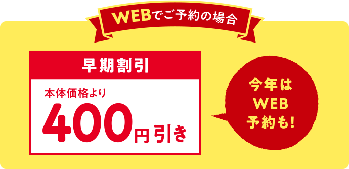 WEBでご予約の場合 早期割引 本体価格より400円引き 今年はWEB予約も！
