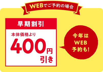 WEBでご予約の場合 早期割引 本体価格より400円引き 今年はWEB予約も！