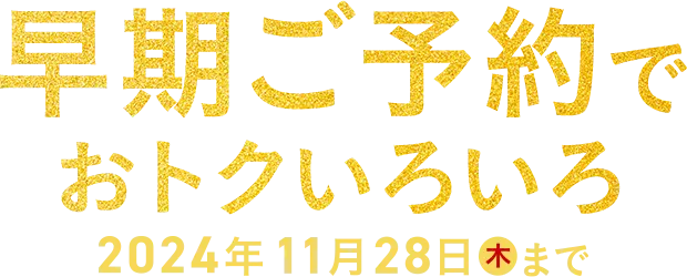 早期ご予約でおトクいろいろ 2024年11月28日(木)まで