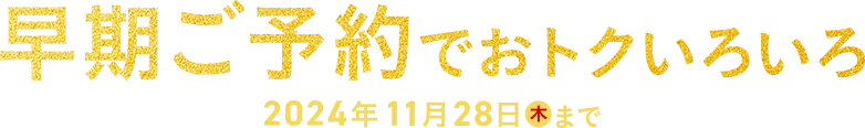 早期ご予約でおトクいろいろ 2024年11月28日(木)まで