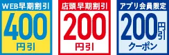 WEB早期割引400円引 店頭早期割引200円引 アプリ会員限定200円引クーポン