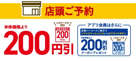 店頭ご予約 本体価格より200円引 アプリ会員はさらに会員コードご提示でソフトクリームバニラまたはXフライドポテト本体価格より200円引クーポンプレゼント