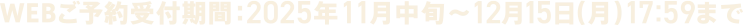 WEBご予約受付期間：2025年11月中旬~12月15日(月)17:59まで