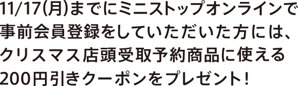 11/17(月)までにミニストップオンラインで事前会員登録をしていただいた方には、クリスマス店頭受取予約商品に使える<br>200円引きクーポンをプレゼント！