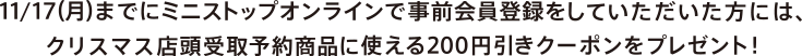 11/17(月)までにミニストップオンラインで事前会員登録をしていただいた方には、クリスマス店頭受取予約商品に使える<br>200円引きクーポンをプレゼント！