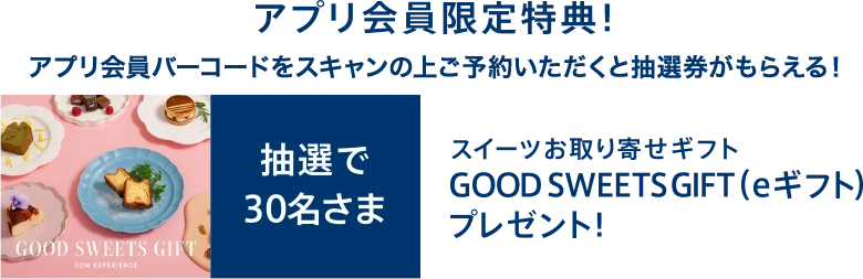 アプリ会員限定特典！アプリ会員バーコードをスキャンの上ご予約いただくと抽選券がもらえる！抽選で30名さまにスイーツお取り寄せギフトGOOD SWEETS GIFT(eギフト)プレゼント！