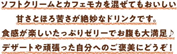 ソフトクリームとカフェモカを混ぜてもおいしい甘さとほろ苦さが絶妙なドリンクです。食感が楽しいたっぷりゼリーでお腹も大満足♪デザートや頑張った自分へのご褒美にどうぞ！