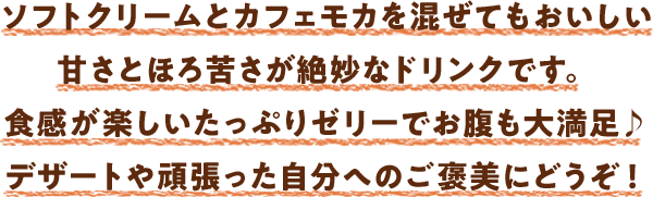 ソフトクリームとカフェモカを混ぜてもおいしい甘さとほろ苦さが絶妙なドリンクです。食感が楽しいたっぷりゼリーでお腹も大満足♪デザートや頑張った自分へのご褒美にどうぞ！