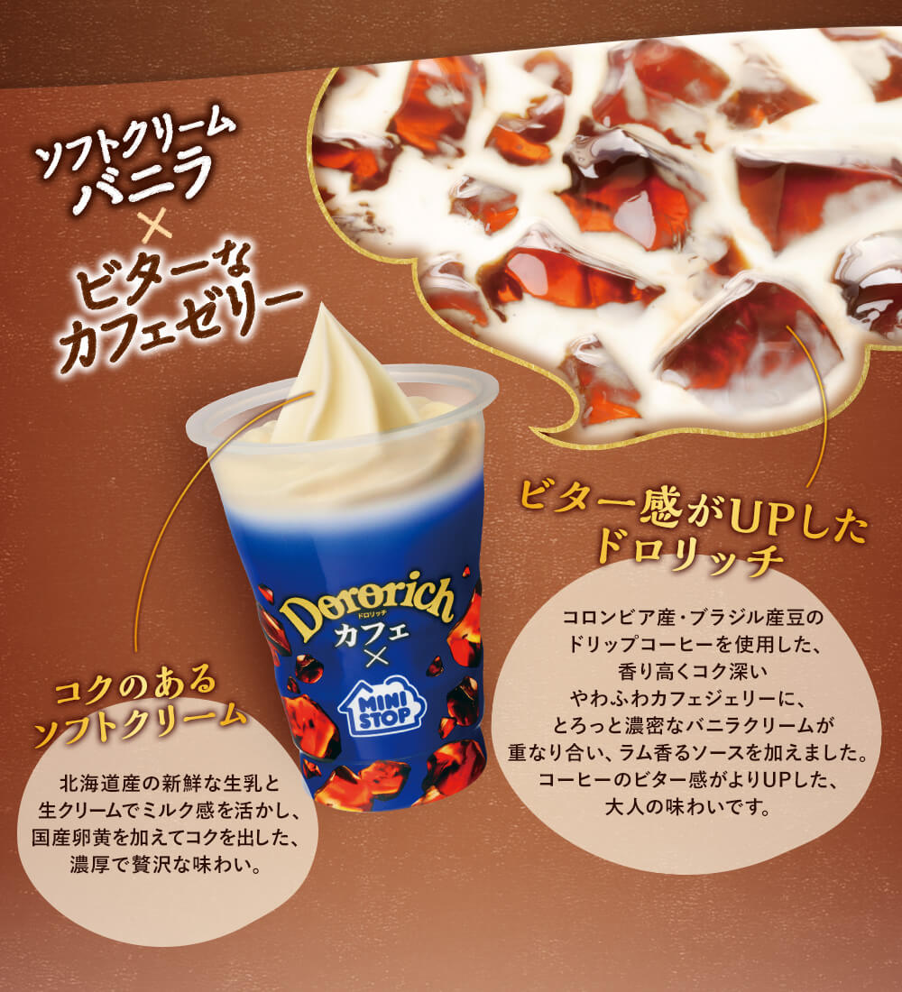 ソフトクリームバニラ×ビターなカフェゼリー　ビター感がUPしたドロリッチ　コロンビア産・ブラジル産豆のドリップコーヒーを使用した、香り高くコク深いやわふわカフェジェリーに、とろっと濃密なバニラクリームが重なり合い、ラム香るソースを加えました。コーヒーのビター感がよりUPした、大人の味わいです。　コクのあるソフトクリーム　北海道産の新鮮な生乳と生クリームでミルク感を活かし、国産卵黄を加えてコクを出した、濃厚で贅沢な味わい。