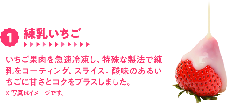 1.練乳いちご　いちご果肉を急速冷凍し、特殊な製法で練乳をコーティング、スライス。酸味のあるいちごに甘さとコクをプラスしました。※写真はイメージです。