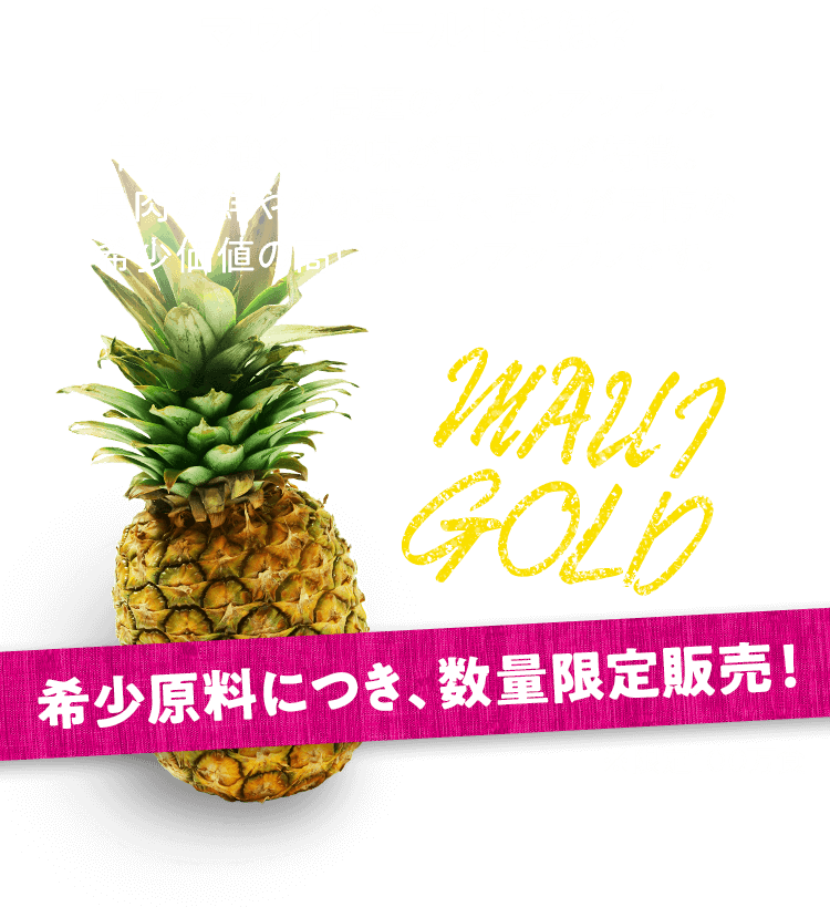 マウイゴールドとは？ハワイ、マウイ島産のパインアップル。甘みが強く、酸味が弱いのが特徴。果肉が鮮やかな黄色で、香りが芳醇な希少価値の高いパインアップルです。希少原料につき、数量限定販売！※限定100万食！