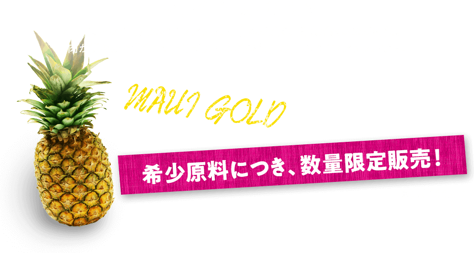 マウイゴールドとは？ハワイ、マウイ島産のパインアップル。甘みが強く、酸味が弱いのが特徴。果肉が鮮やかな黄色で、香りが芳醇な希少価値の高いパインアップルです。希少原料につき、数量限定販売！※限定100万食！