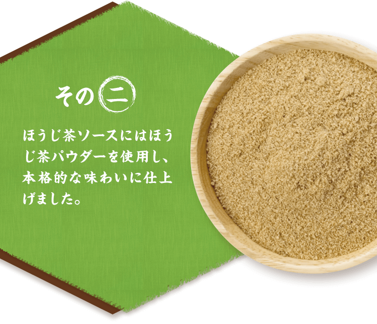 その二 ほうじ茶ソースにはほうじ茶パウダーを使用し、本格的な味わいに仕上げました。