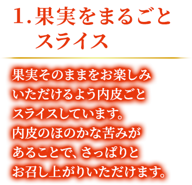 1.果実をまるごとスライス 果実そのままをお楽しみいただけるよう内皮ごとスライスしています。内皮のほのかな苦みがあることで、さっぱりとお召し上がりいただけます。