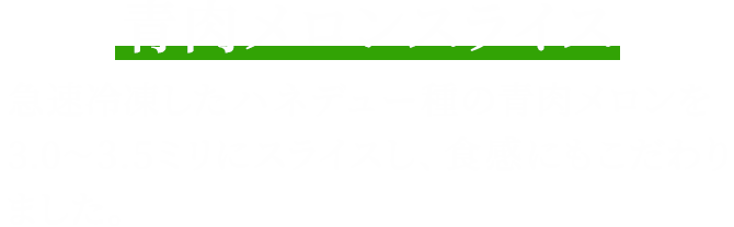 青肉メロンスライス 急速冷凍したハネデュー種の青肉メロンを3.0~3.5ミリにスライスし、食感にもこだわりました。